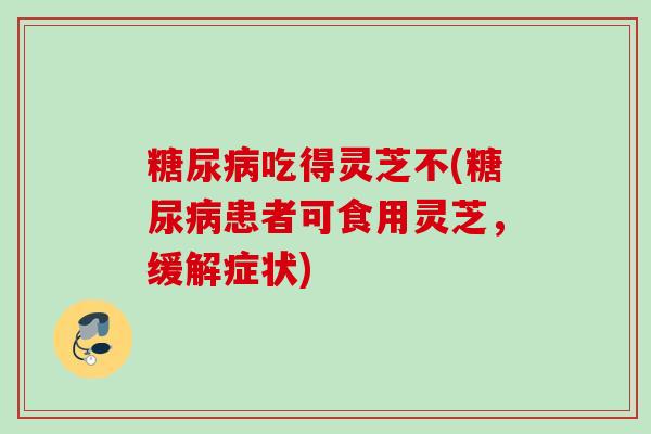 糖尿病吃得灵芝不(糖尿病患者可食用灵芝，缓解症状)
