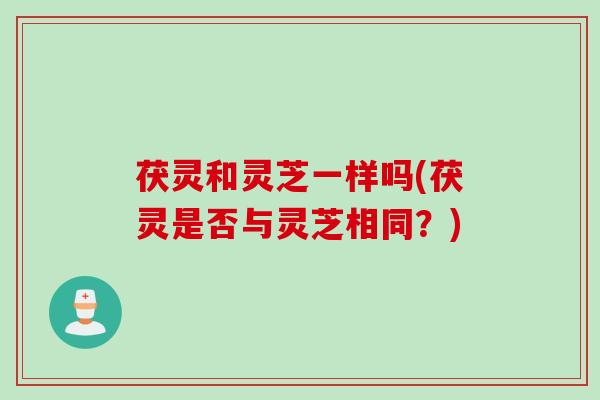 茯灵和灵芝一样吗(茯灵是否与灵芝相同？)