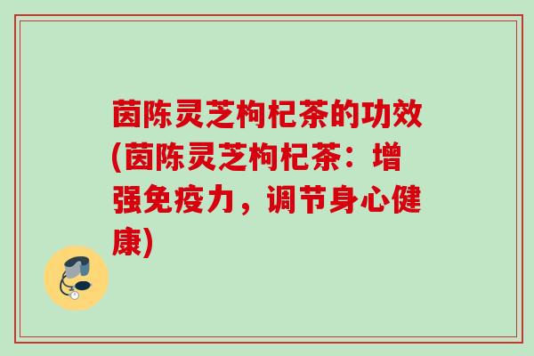 茵陈灵芝枸杞茶的功效(茵陈灵芝枸杞茶：增强免疫力，调节身心健康)
