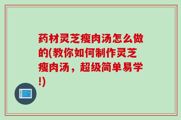 药材灵芝瘦肉汤怎么做的(教你如何制作灵芝瘦肉汤，超级简单易学!)