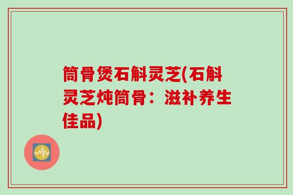 筒骨煲石斛灵芝(石斛灵芝炖筒骨：滋补养生佳品)