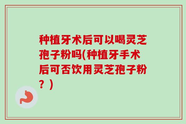 种植牙术后可以喝灵芝孢子粉吗(种植牙手术后可否饮用灵芝孢子粉？)