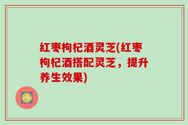红枣枸杞酒灵芝(红枣枸杞酒搭配灵芝，提升养生效果)