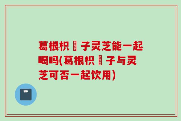 葛根枳椇子灵芝能一起喝吗(葛根枳椇子与灵芝可否一起饮用)