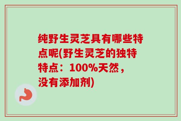 纯野生灵芝具有哪些特点呢(野生灵芝的独特特点：100%天然，没有添加剂)
