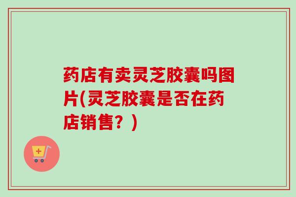 药店有卖灵芝胶囊吗图片(灵芝胶囊是否在药店销售？)