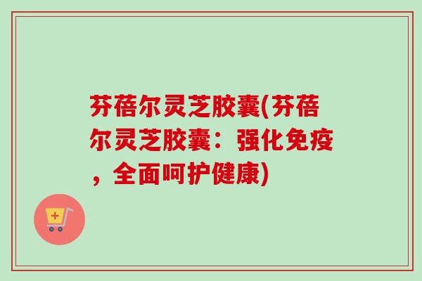 芬蓓尔灵芝胶囊(芬蓓尔灵芝胶囊：强化免疫，全面呵护健康)