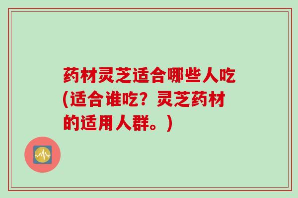 药材灵芝适合哪些人吃(适合谁吃？灵芝药材的适用人群。)