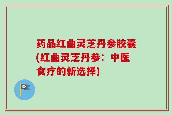 药品红曲灵芝丹参胶囊(红曲灵芝丹参：中医食疗的新选择)