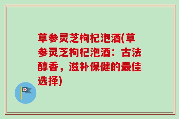 草参灵芝枸杞泡酒(草参灵芝枸杞泡酒：古法醇香，滋补保健的最佳选择)