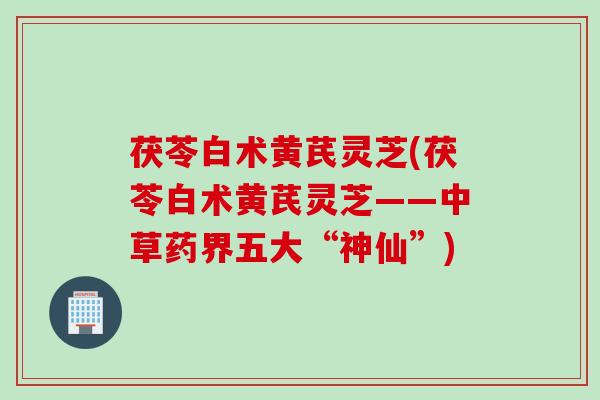 茯苓白术黄芪灵芝(茯苓白术黄芪灵芝——中草药界五大“神仙”)