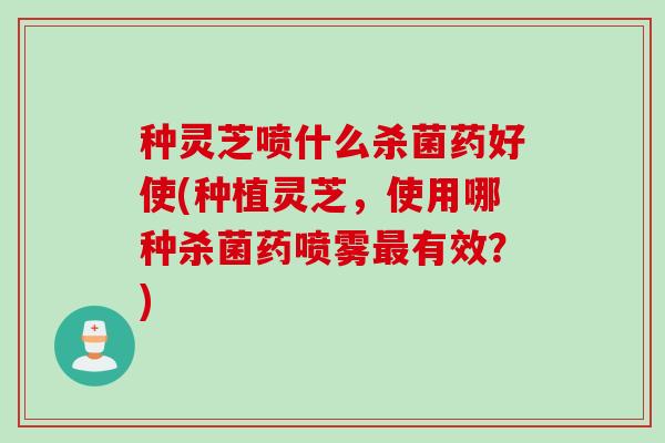 种灵芝喷什么杀菌药好使(种植灵芝，使用哪种杀菌药喷雾最有效？)