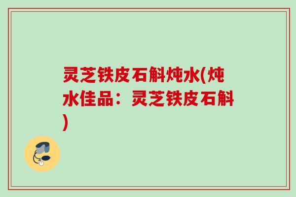 灵芝铁皮石斛炖水(炖水佳品：灵芝铁皮石斛)