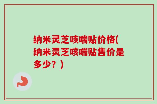 纳米灵芝咳喘贴价格(纳米灵芝咳喘贴售价是多少？)