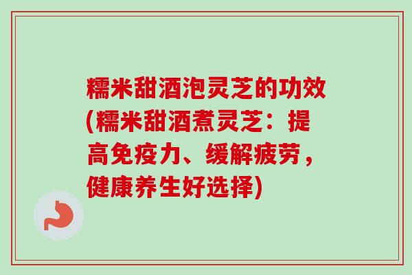糯米甜酒泡灵芝的功效(糯米甜酒煮灵芝：提高免疫力、缓解疲劳，健康养生好选择)