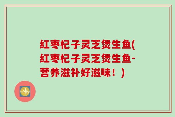 红枣杞子灵芝煲生鱼(红枣杞子灵芝煲生鱼-营养滋补好滋味！)