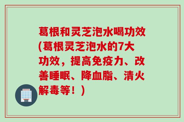 葛根和灵芝泡水喝功效(葛根灵芝泡水的7大功效，提高免疫力、改善睡眠、降血脂、清火解毒等！)