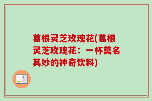 葛根灵芝玫瑰花(葛根灵芝玫瑰花：一杯莫名其妙的神奇饮料)