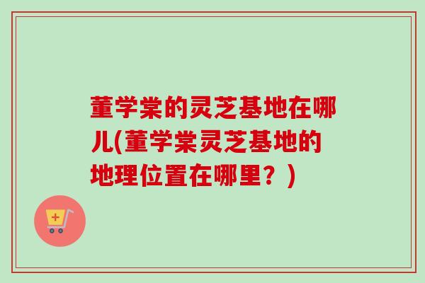 董学棠的灵芝基地在哪儿(董学棠灵芝基地的地理位置在哪里？)