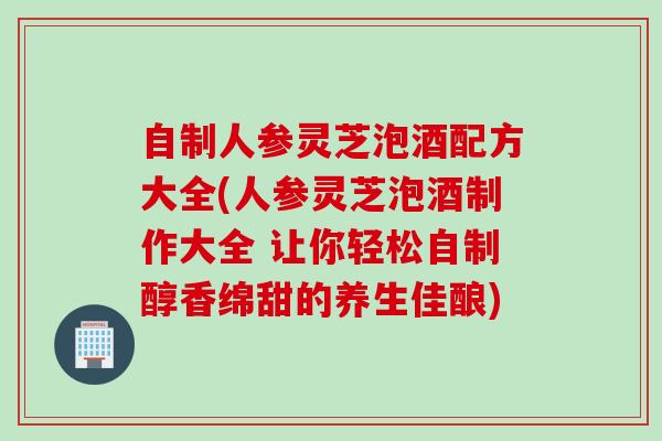 自制人参灵芝泡酒配方大全(人参灵芝泡酒制作大全 让你轻松自制醇香绵甜的养生佳酿)