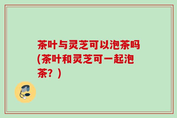 茶叶与灵芝可以泡茶吗(茶叶和灵芝可一起泡茶？)