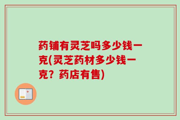 药铺有灵芝吗多少钱一克(灵芝药材多少钱一克？药店有售)