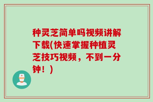 种灵芝简单吗视频讲解下载(快速掌握种植灵芝技巧视频，不到一分钟！)