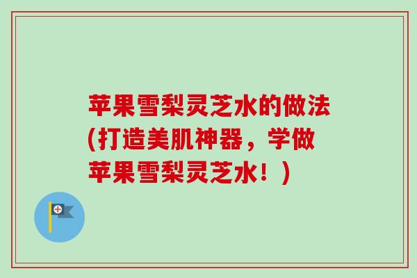 苹果雪梨灵芝水的做法(打造美肌神器，学做苹果雪梨灵芝水！)
