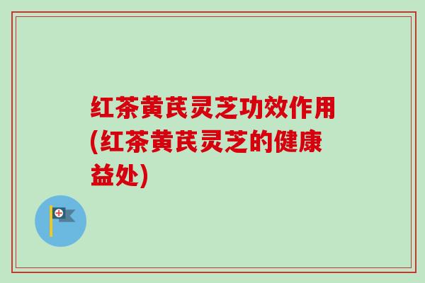 红茶黄芪灵芝功效作用(红茶黄芪灵芝的健康益处)
