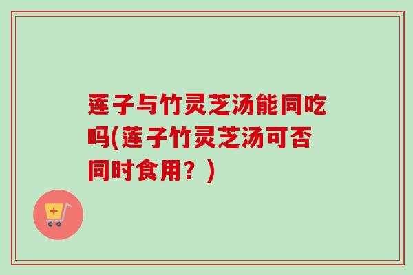 莲子与竹灵芝汤能同吃吗(莲子竹灵芝汤可否同时食用？)