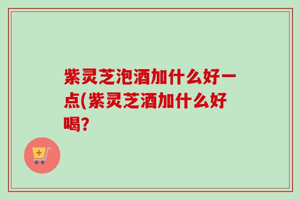 紫灵芝泡酒加什么好一点(紫灵芝酒加什么好喝？