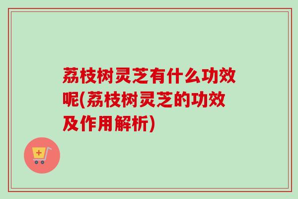 荔枝树灵芝有什么功效呢(荔枝树灵芝的功效及作用解析)