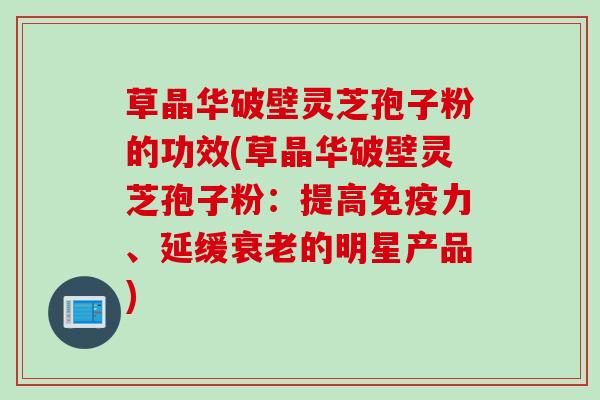 草晶华破壁灵芝孢子粉的功效(草晶华破壁灵芝孢子粉：提高免疫力、延缓衰老的明星产品)