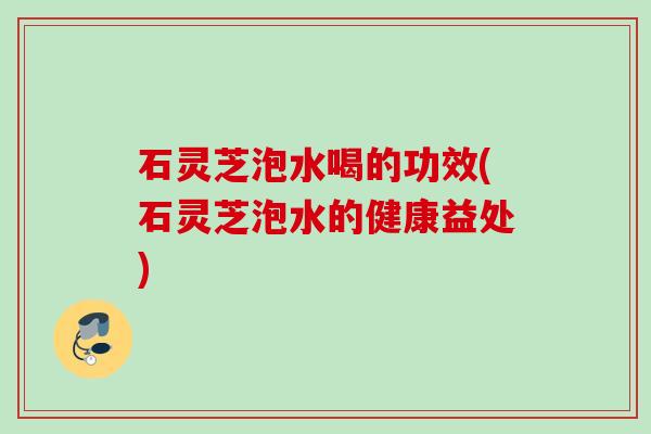 石灵芝泡水喝的功效(石灵芝泡水的健康益处)