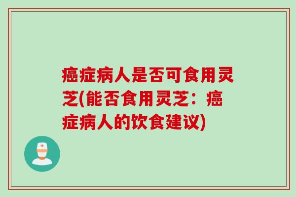 症人是否可食用灵芝(能否食用灵芝:症人的饮食建议) 症人是否可食用灵芝(能否食用灵芝:症人的饮食建议)