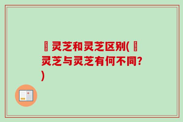 苆灵芝和灵芝区别(苆灵芝与灵芝有何不同？)