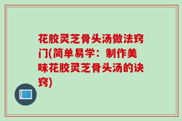 花胶灵芝骨头汤做法窍门(简单易学:制作美味花胶灵芝骨头汤的诀窍) 花胶灵芝骨头汤做法窍门(简单易学:制作美味花胶灵芝骨头汤的诀窍)
