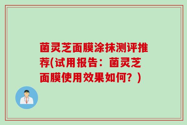 菌灵芝面膜涂抹测评推荐(试用报告：菌灵芝面膜使用效果如何？)