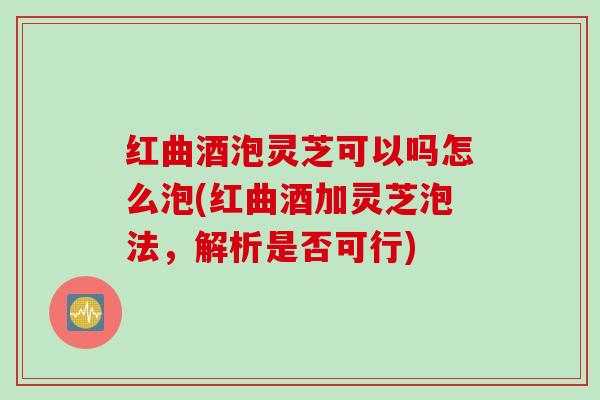红曲酒泡灵芝可以吗怎么泡(红曲酒加灵芝泡法，解析是否可行)