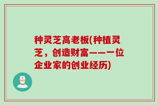 种灵芝高老板(种植灵芝，创造财富——一位企业家的创业经历)