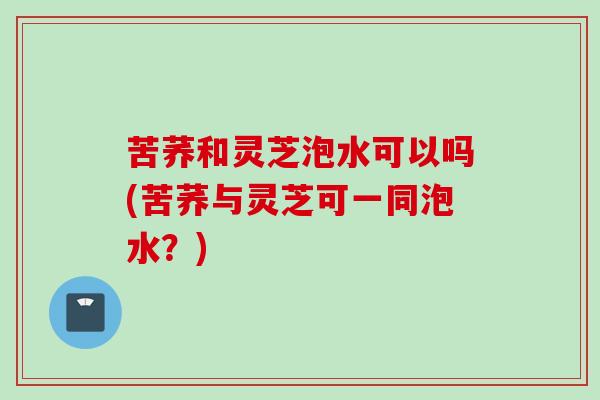 苦荞和灵芝泡水可以吗(苦荞与灵芝可一同泡水？)