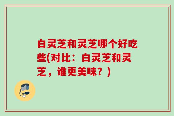 白灵芝和灵芝哪个好吃些(对比：白灵芝和灵芝，谁更美味？)