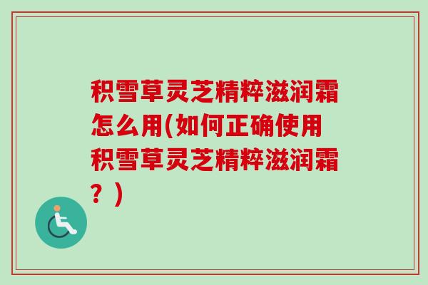 积雪草灵芝精粹滋润霜怎么用(如何正确使用积雪草灵芝精粹滋润霜?) 积雪草灵芝精粹滋润霜怎么用(如何正确使用积雪草灵芝精粹滋润霜?)