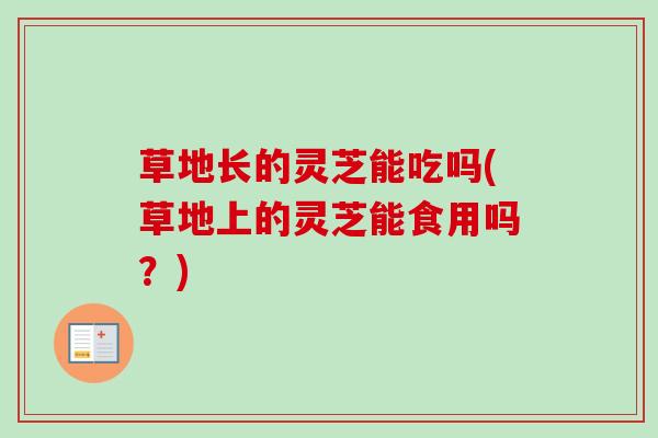 草地长的灵芝能吃吗(草地上的灵芝能食用吗？)