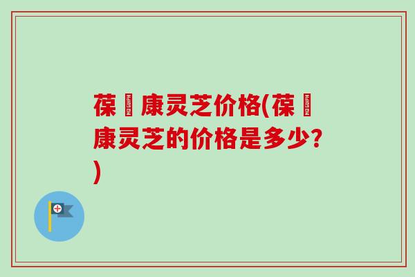 葆苾康灵芝价格(葆苾康灵芝的价格是多少？)