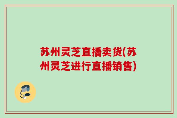 苏州灵芝直播卖货(苏州灵芝进行直播销售)