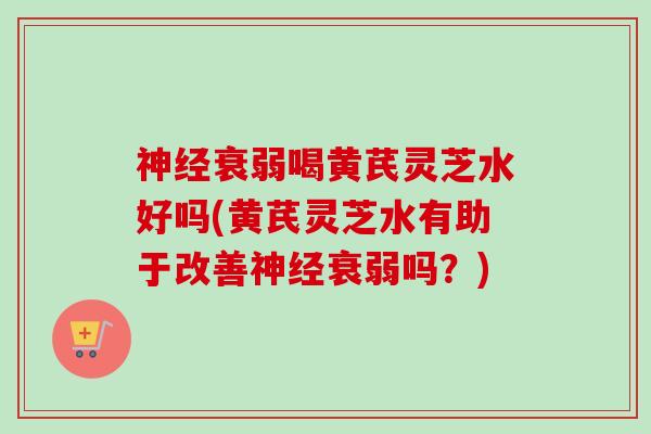 神经衰弱喝黄芪灵芝水好吗(黄芪灵芝水有助于改善神经衰弱吗？)