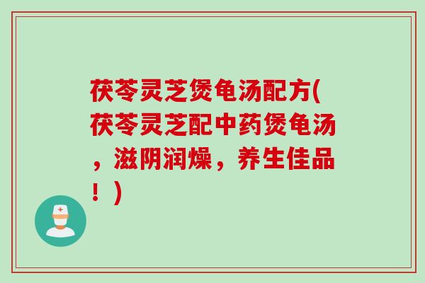 茯苓灵芝煲龟汤配方(茯苓灵芝配中药煲龟汤，滋阴润燥，养生佳品！)