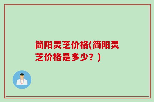 简阳灵芝价格(简阳灵芝价格是多少？)