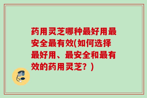 药用灵芝哪种最好用最安全最有效(如何选择最好用、最安全和最有效的药用灵芝？)